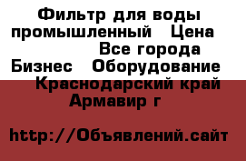 Фильтр для воды промышленный › Цена ­ 189 200 - Все города Бизнес » Оборудование   . Краснодарский край,Армавир г.